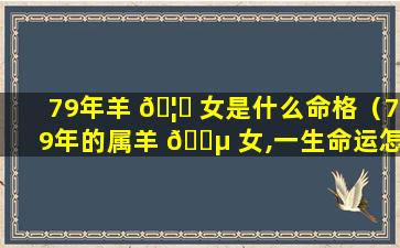 79年羊 🦈 女是什么命格（79年的属羊 🌵 女,一生命运怎么样）